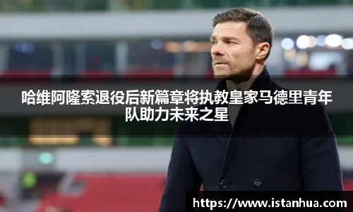哈维阿隆索退役后新篇章将执教皇家马德里青年队助力未来之星